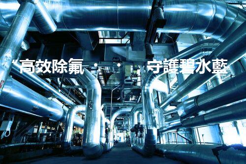“高效除氟，守護碧水藍天——廢水中氟離子處理新篇章”